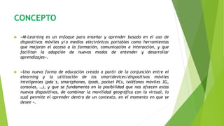 CONCEPTO
 «M-Learning es un enfoque para enseñar y aprender basado en el uso de
dispositivos móviles y/o medios electrónicos portables como herramientas
que mejoran el acceso a la formación, comunicación e interacción, y que
facilitan la adopción de nuevos modos de entender y desarrollar
aprendizajes».
 «Una nueva forma de educación creada a partir de la conjunción entre el
elearning y la utilización de los smartdevices/dispositivos móviles
inteligentes (pda`s, smartphones, Ipods, pocket PCs, teléfonos móviles 3G,
consolas, …), y que se fundamenta en la posibilidad que nos ofrecen estos
nuevos dispositivos, de combinar la movilidad geográfica con la virtual, lo
cual permite el aprender dentro de un contexto, en el momento en que se
desee ».
 
