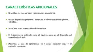 CARACTERÍSTICAS ADICIONALES
 Referido a las más variadas y cambiantes ubicaciones.
 Utiliza dispositivos pequeños, a menudo inalámbricos (Smpartphones,
Tabletas).
 Se refiere a una interacción más inmediata.
 El M-Learning se entiende como el siguiente paso en el desarrollo del
aprendizaje virtual.
 Maximiza la idea de aprendizaje en / desde cualquier lugar y en
cualquier momento.
 
