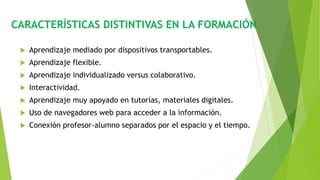 CARACTERÍSTICAS DISTINTIVAS EN LA FORMACIÓN
 Aprendizaje mediado por dispositivos transportables.
 Aprendizaje flexible.
 Aprendizaje individualizado versus colaborativo.
 Interactividad.
 Aprendizaje muy apoyado en tutorías, materiales digitales.
 Uso de navegadores web para acceder a la información.
 Conexión profesor-alumno separados por el espacio y el tiempo.
 