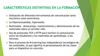 CARACTERÍSTICAS DISTINTIVAS EN LA FORMACIÓN
 Utilización de diferentes herramientas de comunicación tanto
sincrónica como asincrónica.
 La Hipertextualidad, hipermedia.
 Multimedia – Almacenaje, mantenimiento y administración de los
materiales sobre un servidor web.
 Uso de protocolos TCP y HTTP para facilitar la comunicación
entre los estudiantes y los materiales de aprendizaje, o los
recursos.
 Para el proceso de M-Learning hay independencia tecnológica de
los contenidos, lo que significa la personalización de las clases
para un dispositivo en concreto.
 
