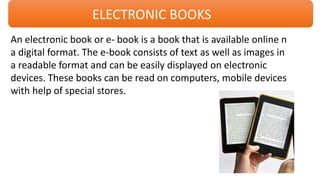 ELECTRONIC BOOKS
An electronic book or e- book is a book that is available online n
a digital format. The e-book consists of text as well as images in
a readable format and can be easily displayed on electronic
devices. These books can be read on computers, mobile devices
with help of special stores.
 
