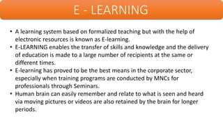 E - LEARNING
• A learning system based on formalized teaching but with the help of
electronic resources is known as E-learning.
• E-LEARNING enables the transfer of skills and knowledge and the delivery
of education is made to a large number of recipients at the same or
different times.
• E-learning has proved to be the best means in the corporate sector,
especially when training programs are conducted by MNCs for
professionals through Seminars.
• Human brain can easily remember and relate to what is seen and heard
via moving pictures or videos are also retained by the brain for longer
periods.
 