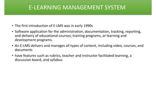 • The first introduction of E-LMS was in early 1990s
• Software application for the administration, documentation, tracking, reporting,
and delivery of educational courses, training programs, or learning and
development programs.
• An E-LMS delivers and manages all types of content, including video, courses, and
documents
• have features such as rubrics, teacher and instructor facilitated learning, a
discussion board, and syllabus
E-LEARNING MANAGEMENT SYSTEM
 