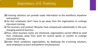 Importance of E-Training
E-training solutions can provide ready information to the workforce anywhere
and anytime.
 So that employees don’t have to go away from the organization to undergo
classroom training.
 The business and product lifecycles have compressed substantially in the ever
changing world of business.
Thus, when business cycles are shortened, organizations cannot afford to send
their employees away from work for several weeks or months to undergo
classroom training.
Under these conditions organizations, by deploying the e-training solutions,
want employees to learn and perform simultaneously.
 