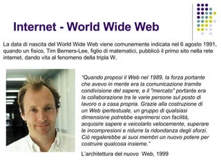 Internet - World Wide Web  La data di nascita del World Wide Web viene comunemente indicata nel 6 agosto 1991, quando un fisico, Tim Berners-Lee, figlio di matematici, pubblicò il primo sito nella rete  internet, dando vita al fenomeno della tripla W. “ Quando proposi il Web nel 1989, la forza portante che avevo in mente era la comunicazione tramite condivisione del sapere, e il "mercato" portante era la collaborazione tra le varie persone sul posto di lavoro o a casa propria. Grazie alla costruzione di un Web ipertestuale, un gruppo di qualsiasi dimensione potrebbe esprimersi con facilità, acquisire sapere e veicolarlo velocemente, superare le incompresioni e ridurre la ridondanza degli sforzi. Ciò regalerebbe ai suoi membri un nuovo potere per costruire qualcosa insieme.”  L’architettura del nuovo  Web, 1999 