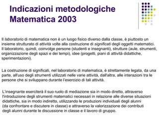 Indicazioni metodologiche Matematica 2003 Il  laboratorio  di matematica non è un luogo fisico diverso dalla classe, è piuttosto un insieme strutturato di attività volte alla costruzione di  significati  degli oggetti matematici. Il laboratorio, quindi, coinvolge persone (studenti e insegnanti), strutture (aule, strumenti, organizzazione degli spazi e dei tempi), idee (progetti, piani di attività didattiche, sperimentazioni). La costruzione di significati, nel laboratorio di matematica, è strettamente legata, da una parte, all'uso degli strumenti utilizzati nelle varie attività, dall'altra, alle interazioni tra le persone che si sviluppano durante l’esercizio di tali attività. L’insegnante eserciterà il suo ruolo di mediazione sia in modo diretto, attraverso  l'introduzione degli strumenti matematici necessari in relazione alle diverse situazioni didattiche, sia in modo indiretto, utilizzando le produzioni individuali degli alunni (da confrontare e discutere in classe) e attraverso la valorizzazione dei contributi  degli alunni durante le discussione in classe e il lavoro di gruppo. 