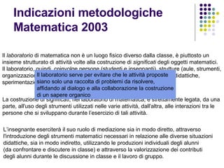 Indicazioni metodologiche Matematica 2003 Il  laboratorio  di matematica non è un luogo fisico diverso dalla classe, è piuttosto un insieme strutturato di attività volte alla costruzione di  significati  degli oggetti matematici. Il laboratorio, quindi, coinvolge persone (studenti e insegnanti), strutture (aule, strumenti, organizzazione degli spazi e dei tempi), idee (progetti, piani di attività didattiche, sperimentazioni). La costruzione di significati, nel laboratorio di matematica, è strettamente legata, da una parte, all'uso degli strumenti utilizzati nelle varie attività, dall'altra, alle interazioni tra le persone che si sviluppano durante l’esercizio di tali attività. L’insegnante eserciterà il suo ruolo di mediazione sia in modo diretto, attraverso  l'introduzione degli strumenti matematici necessari in relazione alle diverse situazioni didattiche, sia in modo indiretto, utilizzando le produzioni individuali degli alunni (da confrontare e discutere in classe) e attraverso la valorizzazione dei contributi  degli alunni durante le discussione in classe e il lavoro di gruppo. Il laboratorio serve per evitare che le attività proposte  siano solo una raccolta di problemi da risolvere, affidando al dialogo e alla collaborazione la costruzione di un sapere organico 