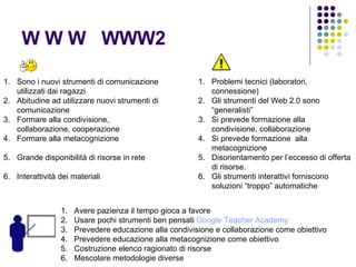 W W W  WWW2 Sono i nuovi strumenti di comunicazione utilizzati dai ragazzi Abitudine ad utilizzare nuovi strumenti di comunicazione Formare alla condivisione, collaborazione, cooperazione Formare alla metacognizione Grande disponibilità di risorse in rete Interattività dei materiali Problemi tecnici (laboratori, connessione)  Gli strumenti del Web 2.0 sono “generalisti” Si prevede formazione alla condivisione, collaborazione Si prevede formazione  alla metacognizione Disorientamento per l’eccesso di offerta di risorse. Gli strumenti interattivi forniscono soluzioni “troppo” automatiche Avere pazienza il tempo gioca a favore Usare pochi strumenti ben pensati  Google   Teacher   Academy Prevedere educazione alla condivisione e collaborazione come obiettivo Prevedere educazione alla metacognizione come obiettivo Costruzione elenco ragionato di risorse Mescolare metodologie diverse 