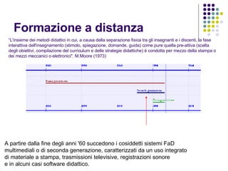 Formazione a distanza “ L'insieme dei metodi didattici in cui, a causa della separazione fisica tra gli insegnanti e i discenti, la fase interattiva dell'insegnamento (stimolo, spiegazione, domande, guida) come pure quella pre-attiva (scelta degli obiettivi, compilazione del curriculum e delle strategie didattiche) è condotta per mezzo della stampa o dei mezzi meccanici o elettronici". M.Moore (1973) A partire dalla fine degli anni '60 succedono i cosiddetti sistemi FaD  multimediali o di seconda generazione, caratterizzati da un uso integrato di materiale a stampa, trasmissioni televisive, registrazioni sonore e in alcuni casi software didattico.   