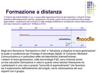 Formazione a distanza “ L'insieme dei metodi didattici in cui, a causa della separazione fisica tra gli insegnanti e i discenti, la fase interattiva dell'insegnamento (stimolo, spiegazione, domande, guida) come pure quella pre-attiva (scelta degli obiettivi, compilazione del curriculum e delle strategie didattiche) è condotta per mezzo della stampa o dei mezzi meccanici o elettronici". M.Moore (1973) Negli anni Novanta la "formazione in rete" o "istruzione a distanza di terza generazione“ la quale si caratterizza per l'impiego di tecnologie digitali, di  Computer Mediated Communication ,e in particolare delle reti telematiche Internet/Intranet. I sistemi di terza generazione, nella terminologia FaD, sono chiamati anche on-line education  (formazione in rete) in quanto viene istituita l'interazione tra i partecipanti in una vera e propria "comunità di apprendimento" che favorisce sia il superamento dell'isolamento del singolo, sia la valorizzazione dei suoi  rapporti con il gruppo.  