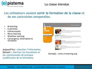La classe étendue M-learning E-portfolio Communautés Micro-learning Workflow learning Convergence information & formation Les utilisateurs veulent  sortir la formation de la classe  et de ses contraintes temporelles. Exemple : www.m-learning.org Aujourd’hui :  chercher l’information,  Demain   :  chercher les formations et les communautés de pratique (codification de la formation). 