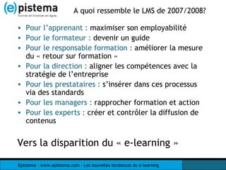 A quoi ressemble le LMS de 2007/2008? Pour l’apprenant :  maximiser son employabilité Pour le formateur :  devenir un guide Pour le responsable formation :  améliorer la mesure du « retour sur formation » Pour la direction :  aligner les compétences avec la stratégie de l’entreprise Pour les prestataires :  s’insérer dans ces processus via des standards Pour les managers :  rapprocher formation et action Pour les experts :  créer et contrôler la diffusion de contenus Vers la disparition du « e-learning » 