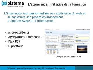 L’apprenant à l’initiative de sa formation  Micro-contenus Agrégations « mashups » Flux RSS E-portfolio L’internaute veut  personnaliser  son expérience du web et se construire son propre environnement d’apprentissage et d’information. Exemple : www.netvibes.fr 