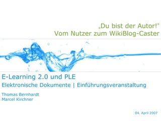 „Du bist der Autor!”
                   Vom Nutzer zum WikiBlog-Caster




E-Learning 2.0 und PLE
Elektronische Dokumente | Einführungsveranstaltung
Thomas Bernhardt
Marcel Kirchner


                                              04. April 2007