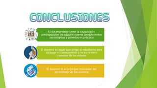 El docente debe tener la capacidad y
predisposición de adquirir nuevos conocimientos
tecnológicos y ponerlos en práctica
El docente es aquel que dirige al estudiante para
alcanzar el conocimiento y no es el mero
trasmisor de los mismos
El docente es el principal motivador del
aprendizaje de los alumnos
 