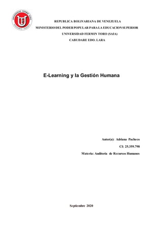 REPUBLICA BOLIVARIANA DE VENEZUELA
MINISTERIO DEL PODERPOPULAR PARALA EDUCACIONSUPERIOR
UNIVERSIDAD FERMIN TORO (SAIA)
CABUDARE EDO. LARA
E-Learning y la Gestión Humana
Autor(a): Adriana Pacheco
CI: 25.359.798
Materia: Auditoria de Recursos Humanos
Septiembre 2020
 