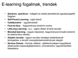 E-learning fogalmak, trendek
• Szinkron, aszinkron - hallgató és oktató jelenlétének egyidejűségétől
függően
• Self-Paced Learning - saját ütemű
• Collaborative - együttműködő
• Face-to-face - hagyományos tantermi munka
• LifeLong Learning - LLL - egész életen át tartó tanulás
• Blended-learning - vegyes képzések, hagyományos/virtuális tantermi
és elektronikus oktatás
• Adaptív tanulás - egyéni tanulási stratégia kialakításának
támogatása, a tanulói visszajelzések/eredmények alapján
• Serious Games - Komoly Játékok - játéktechnológiai megoldások
alkalmazása képességfejlesztésre, szimulációkra, együttműködési
feladatokra
 