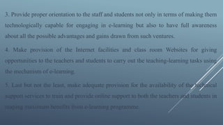 3. Provide proper orientation to the staff and students not only in terms of making them
technologically capable for engaging in e-learning but also to have full awareness
about all the possible advantages and gains drawn from such ventures.
4. Make provision of the Internet facilities and class room Websites for giving
opportunities to the teachers and students to carry out the teaching-learning tasks using
the mechanism of e-learning.
5. Last but not the least, make adequate provision for the availability of the technical
support services to train and provide online support to both the teachers and students in
reaping maximum benefits from e-learning programme.
 