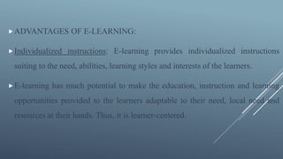 ADVANTAGES OF E-LEARNING:
Individualized instructions: E-learning provides individualized instructions
suiting to the need, abilities, learning styles and interests of the learners.
E-learning has much potential to make the education, instruction and learning
opportunities provided to the learners adaptable to their need, local need and
resources at their hands. Thus, it is learner-centered.
 