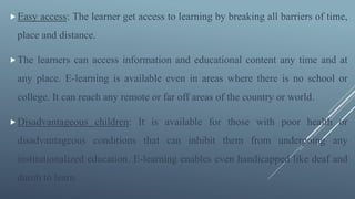 Easy access: The learner get access to learning by breaking all barriers of time,
place and distance.
The learners can access information and educational content any time and at
any place. E-learning is available even in areas where there is no school or
college. It can reach any remote or far off areas of the country or world.
Disadvantageous children: It is available for those with poor health or
disadvantageous conditions that can inhibit them from undergoing any
institutionalized education. E-learning enables even handicapped like deaf and
dumb to learn.
 