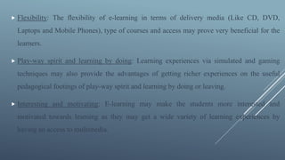  Flexibility: The flexibility of e-learning in terms of delivery media (Like CD, DVD,
Laptops and Mobile Phones), type of courses and access may prove very beneficial for the
learners.
 Play-way spirit and learning by doing: Learning experiences via simulated and gaming
techniques may also provide the advantages of getting richer experiences on the useful
pedagogical footings of play-way spirit and learning by doing or leaving.
 Interesting and motivating: E-learning may make the students more interested and
motivated towards learning as they may get a wide variety of learning experiences by
having an access to multimedia.
 