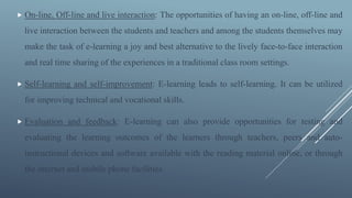  On-line, Off-line and live interaction: The opportunities of having an on-line, off-line and
live interaction between the students and teachers and among the students themselves may
make the task of e-learning a joy and best alternative to the lively face-to-face interaction
and real time sharing of the experiences in a traditional class room settings.
 Self-learning and self-improvement: E-learning leads to self-learning. It can be utilized
for improving technical and vocational skills.
 Evaluation and feedback: E-learning can also provide opportunities for testing and
evaluating the learning outcomes of the learners through teachers, peers and auto-
instructional devices and software available with the reading material online, or through
the internet and mobile phone facilities.
 