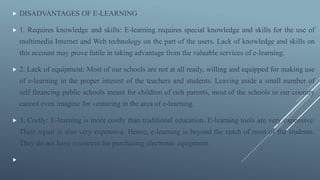  DISADVANTAGES OF E-LEARNING
 1. Requires knowledge and skills: E-learning requires special knowledge and skills for the use of
multimedia Internet and Web technology on the part of the users. Lack of knowledge and skills on
this account may prove futile in taking advantage from the valuable services of e-learning.
 2. Lack of equipment: Most of our schools are not at all ready, willing and equipped for making use
of e-learning in the proper interest of the teachers and students. Leaving aside a small number of
self financing public schools meant for children of rich parents, most of the schools in our country
cannot even imagine for venturing in the area of e-learning.
 3. Costly: E-learning is more costly than traditional education. E-learning tools are very expensive.
Their repair is also very expensive. Hence, e-learning is beyond the reach of most of the students.
They do not have resources for purchasing electronic equipment.

 