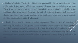  4. Feeling of isolation: The feeling of isolation experienced by the users of e-learning is one
of the main defects quite visible in any system of distance learning including e-learning.
There is no face-to-face interaction and humanistic touch profoundly available in the
traditional class room setup. Moreover the lack of social participation and community
sharing experiences may prove handicap to the students of e-learning in their adequate
physical, emotional and social development.
 5. Lack of provision for teacher training programme: There is lack of provision of
equipping the teachers in their pre-service or in-service programmes for getting acquainted
with the knowledge and skills required on their part for the use of e-learning at their work
places. As a result, the teachers neither have any inclination towards e-learning nor have any
competence for its organization in the school or providing guidance to their students in its
use.
 