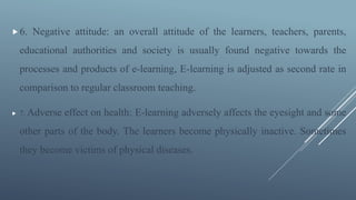 6. Negative attitude: an overall attitude of the learners, teachers, parents,
educational authorities and society is usually found negative towards the
processes and products of e-learning, E-learning is adjusted as second rate in
comparison to regular classroom teaching.
 7. Adverse effect on health: E-learning adversely affects the eyesight and some
other parts of the body. The learners become physically inactive. Sometimes
they become victims of physical diseases.
 