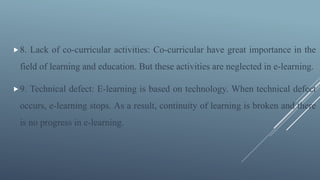 8. Lack of co-curricular activities: Co-curricular have great importance in the
field of learning and education. But these activities are neglected in e-learning.
9. Technical defect: E-learning is based on technology. When technical defect
occurs, e-learning stops. As a result, continuity of learning is broken and there
is no progress in e-learning.
 