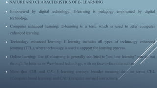  NATURE AND CHARACTERISTICS OF E- LEARNING
 Empowered by digital technology: E-learning is pedagogy empowered by digital
technology.
 Computer enhanced learning: E-learning is a term which is used to refer computer
enhanced learning.
 Technology enhanced learning: E-learning includes all types of technology enhanced
learning (TEL), where technology is used to support the learning process.
 Online learning: Use of e-learning is generally confined to "on- line learning" carried out
through the Internet or Web-based technology, with no face-to-face interaction.
 More than CBL and CAI: E-learning conveys broader meaning than the terms CBL
(Computer based learning) and CAI (Computer assisted instruction).
 