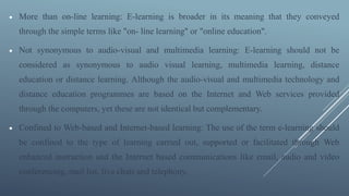  More than on-line learning: E-learning is broader in its meaning that they conveyed
through the simple terms like "on- líne learning" or "online education".
 Not synonymous to audio-visual and multimedia learning: E-learning should not be
considered as synonymous to audio visual learning, multimedia learning, distance
education or distance learning. Although the audio-visual and multimedia technology and
distance education programmes are based on the Internet and Web services provided
through the computers, yet these are not identical but complementary.
 Confined to Web-based and Internet-based learning: The use of the term e-learning should
be confined to the type of learning carried out, supported or facilitated through Web
enhanced instruction and the Internet based communications like email, audio and video
conferencing, mail list, live chats and telephony.
 