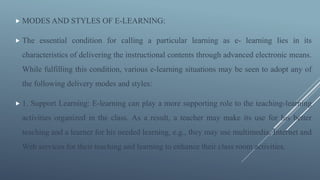  MODES AND STYLES OF E-LEARNING:
 The essential condition for calling a particular learning as e- learning lies in its
characteristics of delivering the instructional contents through advanced electronic means.
While fulfilling this condition, various e-learning situations may be seen to adopt any of
the following delivery modes and styles:
 1. Support Learning: E-learning can play a more supporting role to the teaching-learning
activities organized in the class. As a result, a teacher may make its use for his better
teaching and a learner for his needed learning, e.g., they may use multimedia, Internet and
Web services for their teaching and learning to enhance their class room activities.
 