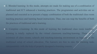  2. Blended learning: In this mode, attempts are made for making use of a combination of
traditional and ICT enhanced e learning practices. The programmes and activities are so
planned and executed as to present a happy combination of both the traditional class room
teaching practices and learning based instructions. Thus, one can reap the benefits of both
the practices of traditional and e-learning.
 3. Complete e-learning: In this mode of learning the traditional class room teaching-
learning is totally replaced by the virtual classroom teaching-learning. There is no
existence of class rooms, schools and teaching-learning environment as happens in the
traditional setup of school education. The learners are free to take the learning tasks
independently with the help of properly designed e-learning courses.
 