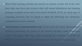 Most of the learning activities are carried out entirely on-line, but at the same
time, they may have also access to the well stored information and learning
packages available in the form of recorded CD-ROM, DVD, etc. Such type of
e-learning activities may be found to adopt the following two distinctive
communication styles narrated:
 Asynchronous communication style: In this style, the course information or
learning experiences are passed to the learners through e-mail, discussion
forum, Web pages, Web logs, wikis or through the recorded CD-ROM and
DVD. As a result, the teachers and learners do not interact simultaneously.
 