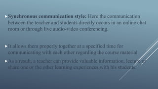Synchronous communication style: Here the communication
between the teacher and students directly occurs in an online chat
room or through live audio-video conferencing.
It allows them properly together at a specified time for
communicating with each other regarding the course material.
As a result, a teacher can provide valuable information, lecture or
share one or the other learning experiences with his students.
 