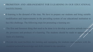  PROMOTION AND ARRANGEMENT FOR E-LEARNING IN OUR EDUCATIONAL
INSTITUTIONS:
 E-learning is the demand of the time. We have to prepare our students and bring suitable
modification and improvements in the prevailing system of our educational institution to
face this challenge. The following steps for promoting e-learning are:
1. The first and foremost thing that need to be done is to develop a positive attitude towards
the processes and products of e-learning. The students should be made to appreciate the
fruits of e-learning.
2. Provide the need facilities for training and equipping the students and teachers with the
essential technical knowledge and skills related to the operation.
 