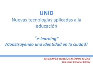 UNID Nuevas tecnologías aplicadas a la educación “ e-learning” ¿Construyendo una identidad en la ciudad? Sesión del día sábado 21 de febrero de 2009 Luis César González Gómez 