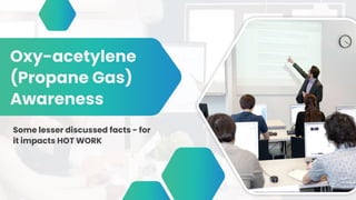 Oxy-acetylene
(Propane Gas)
Awareness
Some lesser discussed facts - for
it impacts HOT WORK
 
