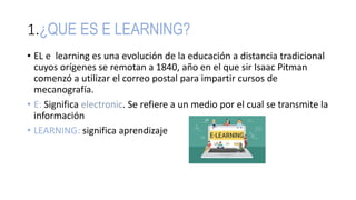 1.¿QUE ES E LEARNING?
• EL e learning es una evolución de la educación a distancia tradicional
cuyos orígenes se remotan a 1840, año en el que sir Isaac Pitman
comenzó a utilizar el correo postal para impartir cursos de
mecanografía.
• E: Significa electronic. Se refiere a un medio por el cual se transmite la
información
• LEARNING: significa aprendizaje
 