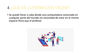 4.¿QUE ES LA FORMACION ONLINE?
• Se puede llevar a cabo desde una computadora conectada en
cualquier parte del mundo sin necesidad de estar en el mismo
espacio físico que el profesor
 