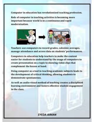 SYEDA AIMAN
Computer in education has revolutionized teaching profession.
Role of computer in teaching activities is becoming more
important because world is in a continuous and rapid
modernization.
Teachers use computers to record grades, calculate averages,
manage attendance and access data on students’performances.
Computers in education help teachers to make the content
easier for students to understand by the usage of computers to
create presentation on a topic to showing video clips that
complement the lesson at hand.
Using computer as a tool in teaching academic subjects leads to
the development of critical thinking, allowing students to
demonstrate spontaneous.
As well an audio-visual method of teaching creates a disciplined
learning environment and fosters effective student engagement
in the class.
 