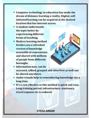 SYEDA AIMAN
 Computer technology in education has made the
dream of distance learning a reality. Digital, self-
initiated learning can be acquired at the desired
location that has internet access.
 A student understands
the topic better by
experiencing different
forms of teaching.
 Modern learning method
fetches you a refreshed
version of knowledge
accessible at convenience
and shared with millions
of people from different
boroughs.
 Information now, can be
accessed, talked, grasped and absorbed as well can
be shared anywhere.
 Audio-visuals help in remembering knowledge for a
long time.
 It’s a cost effective as this method is quick and easy.
Long training period, infrastructure, stationary,
travel expanse etc is reduced.
 
