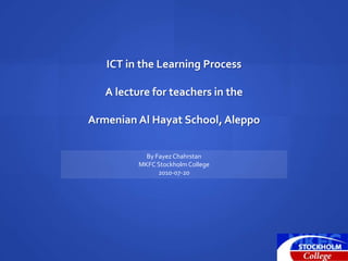 ICT in the Learning Process A lecture for teachers in the Armenian Al Hayat School, Aleppo By Fayez Chahrstan MKFC Stockholm College 2010-07-20 