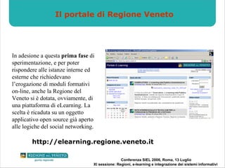 Il portale di Regione Veneto In adesione a questa  prima fase  di sperimentazione, e per poter rispondere alle istanze interne ed esterne che richiedevano l’erogazione di moduli formativi on-line, anche la Regione del Veneto si è dotata, ovviamente, di una piattaforma di eLearning. La scelta è ricaduta su un oggetto applicativo open source già aperto alle logiche del social networking. http://elearning.regione.veneto.it 