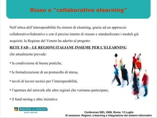 Riuso e “collaborative elearning” Nell’ottica dell’interoperabilità fra sistemi di elearning, grazie ad un approccio collaborativo/federativo e con il preciso intento di riusare e standardizzare i moduli già acquisiti, la Regione del Veneto ha aderito al progetto: RETE FAD – LE REGIONI ITALIANE INSIEME PER L’ELEARNING che attualmente prevede: la condivisione di buone pratiche, la formalizzazione di un protocollo di intesa, tavoli di lavoro tecnici per l’interoperabilità, l’apertura del network alle altre regioni che vorranno partecipare, il fund raising e altre iniziative 