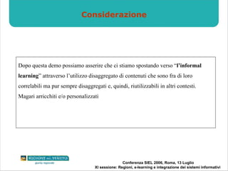 Considerazione Dopo questa demo possiamo asserire che ci stiamo spostando verso “ l’informal learning ” attraverso l’utilizzo disaggregato di contenuti che sono fra di loro correlabili ma pur sempre disaggregati e, quindi, riutilizzabili in altri contesti. Magari arricchiti e/o personalizzati 