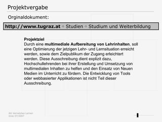 Projektvergabe http://www.tugraz.at   ⇨  Studien ⇨ Studium und Weiterbildung Orginaldokument: Projektziel Durch eine  multimediale Aufbereitung von Lehrinhalten , soll eine Optimierung der jetzigen Lehr- und Lernsituation erreicht werden, sowie dem Zielpublikum der Zugang erleichtert werden. Diese Ausschreibung dient explizit dazu, Hochschullehrenden bei ihrer Erstellung und Umsetzung von multimedialen Inhalten zu helfen und den Einsatz von Neuen Medien im Unterricht zu fördern. Die Entwicklung von Tools oder webbasierter Applikationen ist nicht Teil dieser Ausschreibung. 