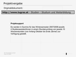 Projektvergabe http://www.tugraz.at   ⇨  Studien ⇨ Studium und Weiterbildung Orginaldokument: Projeksupport Es werden in Summe für das Wintersemester 2007/2008 jeweils 4 StudienassistentInnen in einem Stundenumfang von jeweils 10 Wochenstunden (von Anfang Oktober bis Ende Jänner) zur Verfügung gestellt.  