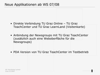 Direkte Verbindung TU Graz Online – TU Graz TeachCenter und TU Graz LearnLand (Visitenkarte) Anbindung der Newsgroups mit TU Graz TeachCenter (zusätzlich auch eine Weboberfläche für die Newsgroups) PDA Version von TU Graz TeachCenter im Testbetrieb Neue Applikationen ab WS 07/08 